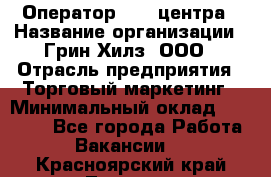 Оператор Call-центра › Название организации ­ Грин Хилз, ООО › Отрасль предприятия ­ Торговый маркетинг › Минимальный оклад ­ 30 000 - Все города Работа » Вакансии   . Красноярский край,Талнах г.